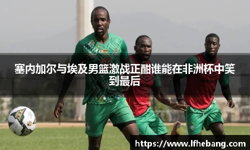 塞内加尔与埃及男篮激战正酣谁能在非洲杯中笑到最后